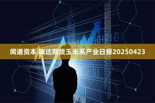 闻道资本 瑞达期货玉米系产业日报20250423