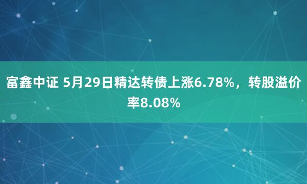 富鑫中证 5月29日精达转债上涨6.78%，转股溢价率8.08%