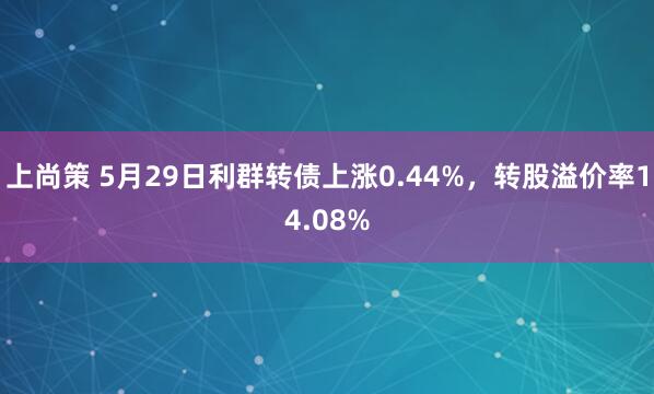 上尚策 5月29日利群转债上涨0.44%，转股溢价率14.08%