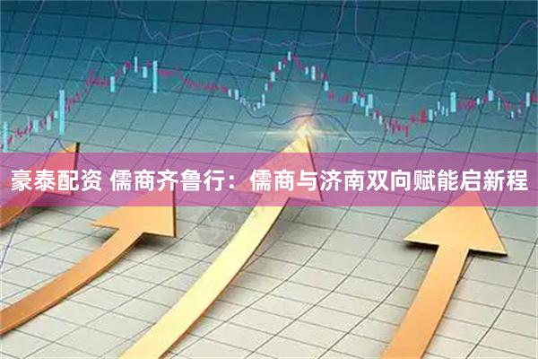 豪泰配资 儒商齐鲁行：儒商与济南双向赋能启新程