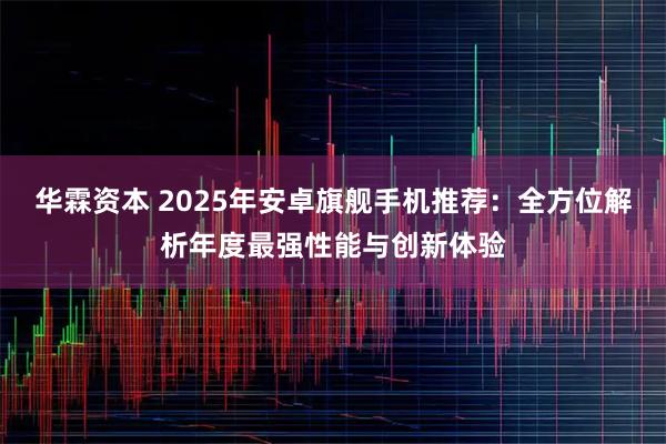 华霖资本 2025年安卓旗舰手机推荐：全方位解析年度最强性能与创新体验