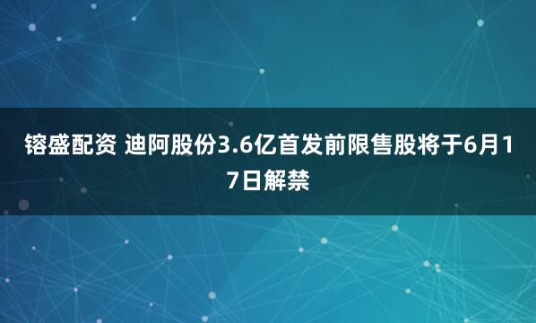 镕盛配资 迪阿股份3.6亿首发前限售股将于6月17日解禁