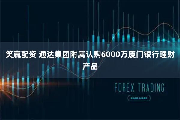 笑赢配资 通达集团附属认购6000万厦门银行理财产品