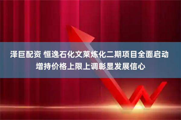 泽巨配资 恒逸石化文莱炼化二期项目全面启动 增持价格上限上调彰显发展信心