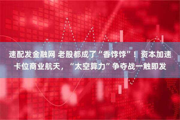速配发金融网 老股都成了“香饽饽”！资本加速卡位商业航天，“太空算力”争夺战一触即发