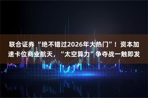 联合证券 “绝不错过2026年大热门”！资本加速卡位商业航天，“太空算力”争夺战一触即发