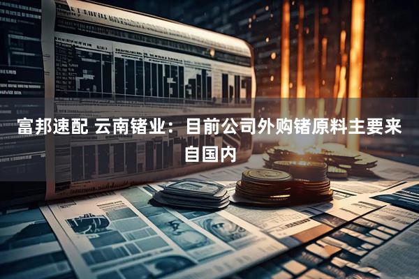 富邦速配 云南锗业：目前公司外购锗原料主要来自国内