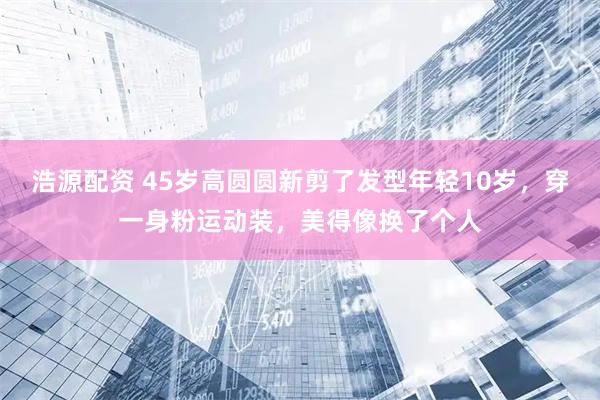 浩源配资 45岁高圆圆新剪了发型年轻10岁，穿一身粉运动装，美得像换了个人