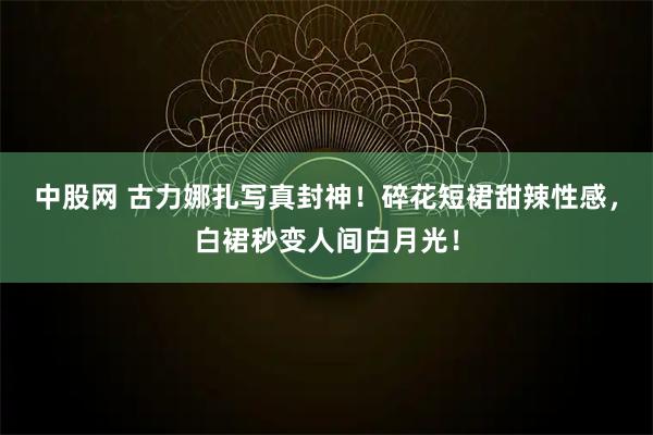 中股网 古力娜扎写真封神！碎花短裙甜辣性感，白裙秒变人间白月光！