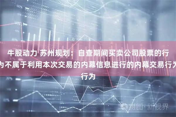 牛股动力 苏州规划：自查期间买卖公司股票的行为不属于利用本次交易的内幕信息进行的内幕交易行为