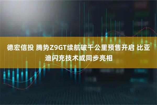 德宏信投 腾势Z9GT续航破千公里预售开启 比亚迪闪充技术或同步亮相